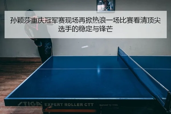 孙颖莎重庆冠军赛现场再掀热浪一场比赛看清顶尖选手的稳定与锋芒